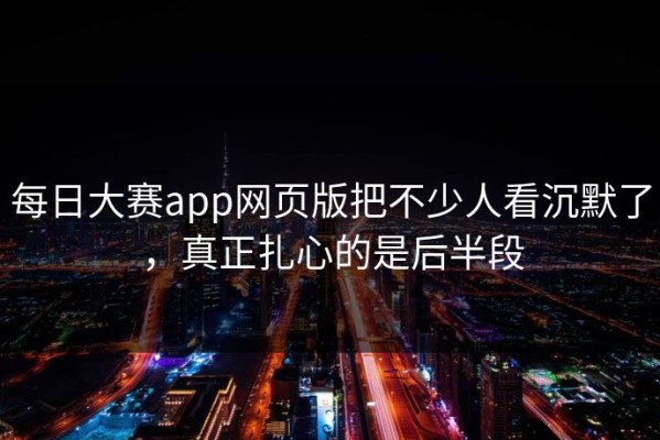 每日大赛app网页版把不少人看沉默了，真正扎心的是后半段