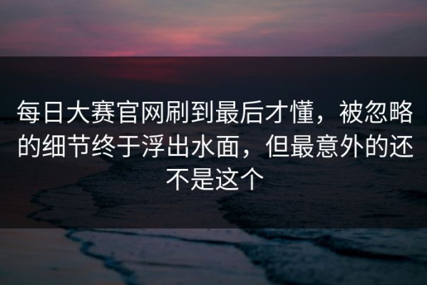 每日大赛官网刷到最后才懂，被忽略的细节终于浮出水面，但最意外的还不是这个