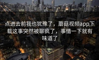 点进去前我也犹豫了，蘑菇视频app下载这事突然被聊疯了，事情一下就有味道了
