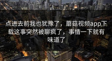 点进去前我也犹豫了，蘑菇视频app下载这事突然被聊疯了，事情一下就有味道了