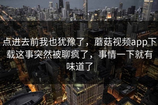 点进去前我也犹豫了，蘑菇视频app下载这事突然被聊疯了，事情一下就有味道了