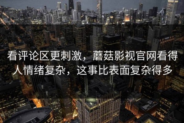 看评论区更刺激，蘑菇影视官网看得人情绪复杂，这事比表面复杂得多