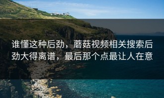 谁懂这种后劲，蘑菇视频相关搜索后劲大得离谱，最后那个点最让人在意