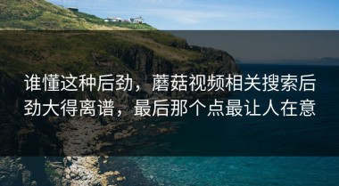 谁懂这种后劲，蘑菇视频相关搜索后劲大得离谱，最后那个点最让人在意