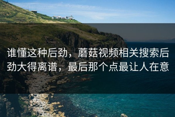 谁懂这种后劲，蘑菇视频相关搜索后劲大得离谱，最后那个点最让人在意