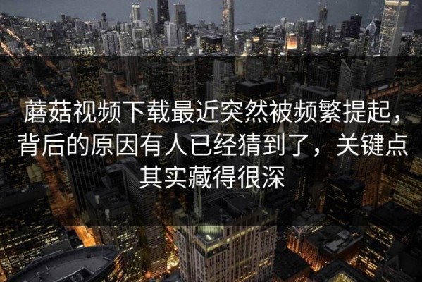蘑菇视频下载最近突然被频繁提起，背后的原因有人已经猜到了，关键点其实藏得很深
