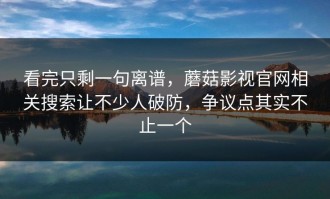 看完只剩一句离谱，蘑菇影视官网相关搜索让不少人破防，争议点其实不止一个