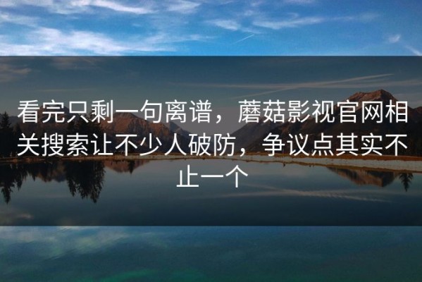 看完只剩一句离谱，蘑菇影视官网相关搜索让不少人破防，争议点其实不止一个