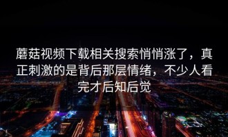 蘑菇视频下载相关搜索悄悄涨了，真正刺激的是背后那层情绪，不少人看完才后知后觉