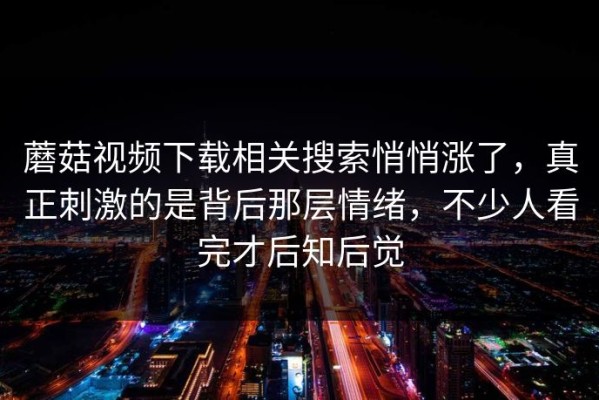 蘑菇视频下载相关搜索悄悄涨了，真正刺激的是背后那层情绪，不少人看完才后知后觉