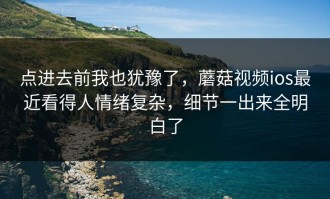 点进去前我也犹豫了，蘑菇视频ios最近看得人情绪复杂，细节一出来全明白了