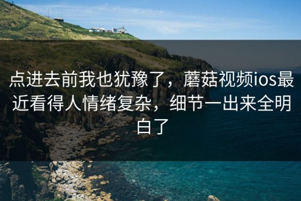 点进去前我也犹豫了，蘑菇视频ios最近看得人情绪复杂，细节一出来全明白了