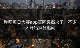 昨晚每日大赛app官网突然火了，不少人开始疯狂追问