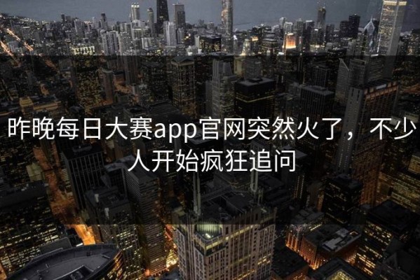 昨晚每日大赛app官网突然火了，不少人开始疯狂追问