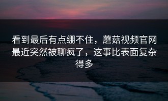 看到最后有点绷不住，蘑菇视频官网最近突然被聊疯了，这事比表面复杂得多