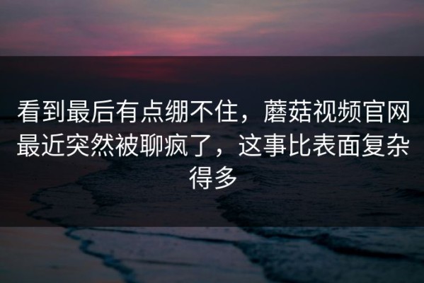 看到最后有点绷不住，蘑菇视频官网最近突然被聊疯了，这事比表面复杂得多
