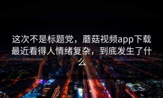 这次不是标题党，蘑菇视频app下载最近看得人情绪复杂，到底发生了什么