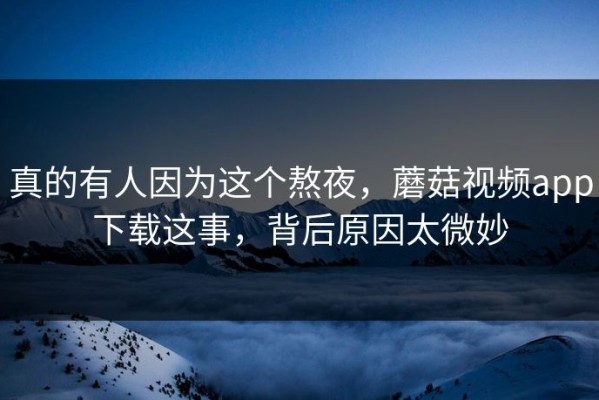 真的有人因为这个熬夜，蘑菇视频app下载这事，背后原因太微妙
