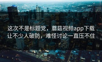 这次不是标题党，蘑菇视频app下载让不少人破防，难怪讨论一直压不住