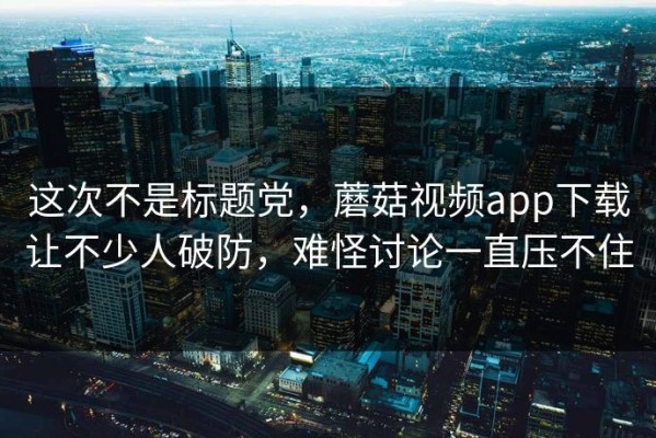 这次不是标题党，蘑菇视频app下载让不少人破防，难怪讨论一直压不住