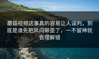 蘑菇视频这事真的容易让人误判，到底是谁先把风向带歪了，一不留神就会理解错