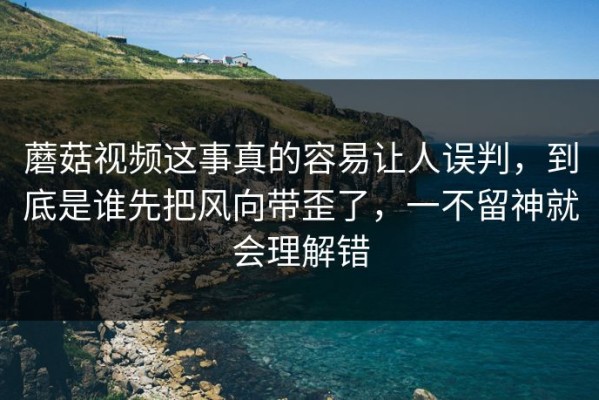 蘑菇视频这事真的容易让人误判，到底是谁先把风向带歪了，一不留神就会理解错