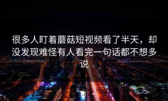 很多人盯着蘑菇短视频看了半天，却没发现难怪有人看完一句话都不想多说