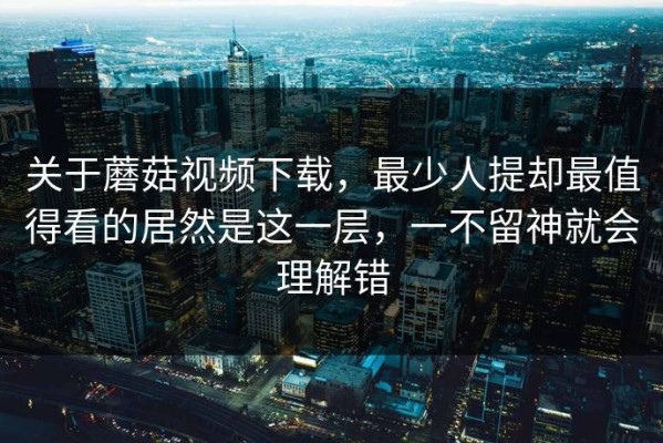 关于蘑菇视频下载，最少人提却最值得看的居然是这一层，一不留神就会理解错