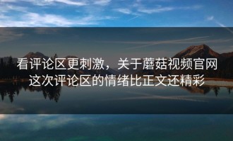 看评论区更刺激，关于蘑菇视频官网这次评论区的情绪比正文还精彩