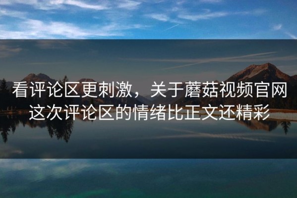 看评论区更刺激，关于蘑菇视频官网这次评论区的情绪比正文还精彩