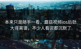 本来只是随手一看，蘑菇视频ios后劲大得离谱，不少人看完都沉默了