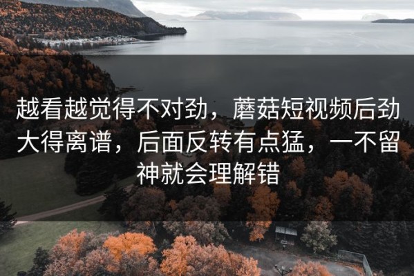 越看越觉得不对劲，蘑菇短视频后劲大得离谱，后面反转有点猛，一不留神就会理解错
