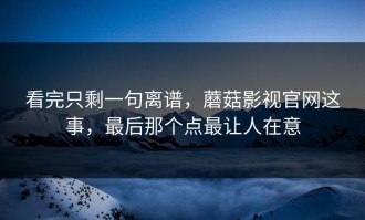 看完只剩一句离谱，蘑菇影视官网这事，最后那个点最让人在意