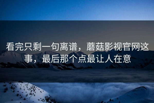 看完只剩一句离谱，蘑菇影视官网这事，最后那个点最让人在意