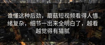 谁懂这种后劲，蘑菇短视频看得人情绪复杂，细节一出来全明白了，越看越觉得有猫腻