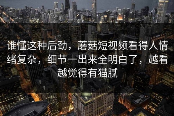 谁懂这种后劲，蘑菇短视频看得人情绪复杂，细节一出来全明白了，越看越觉得有猫腻