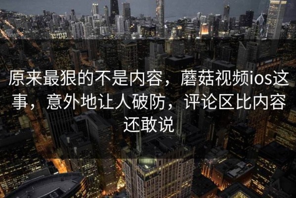 原来最狠的不是内容，蘑菇视频ios这事，意外地让人破防，评论区比内容还敢说