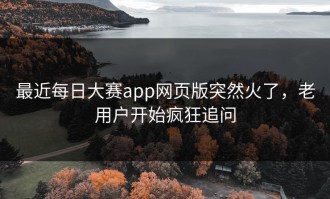 最近每日大赛app网页版突然火了，老用户开始疯狂追问