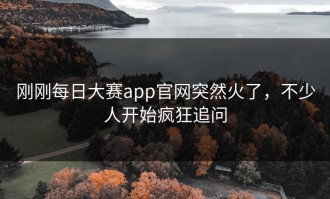 刚刚每日大赛app官网突然火了，不少人开始疯狂追问