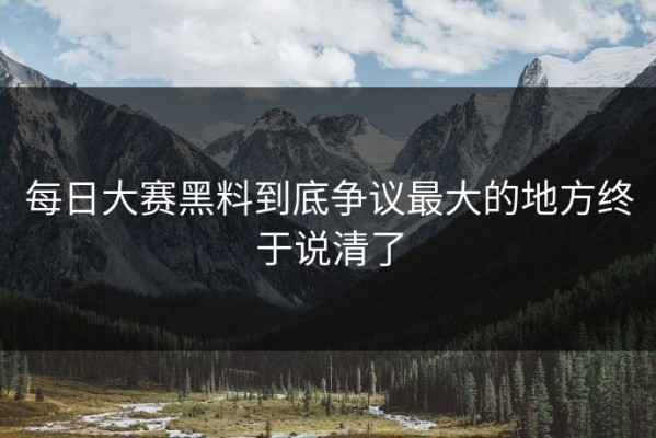 每日大赛黑料到底争议最大的地方终于说清了