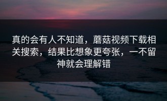 真的会有人不知道，蘑菇视频下载相关搜索，结果比想象更夸张，一不留神就会理解错