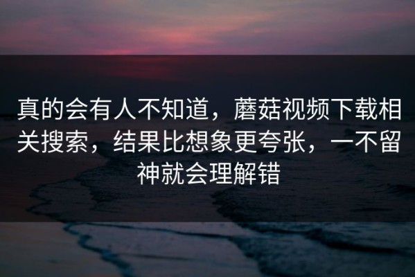 真的会有人不知道，蘑菇视频下载相关搜索，结果比想象更夸张，一不留神就会理解错