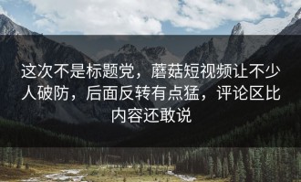 这次不是标题党，蘑菇短视频让不少人破防，后面反转有点猛，评论区比内容还敢说