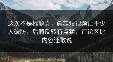 这次不是标题党，蘑菇短视频让不少人破防，后面反转有点猛，评论区比内容还敢说