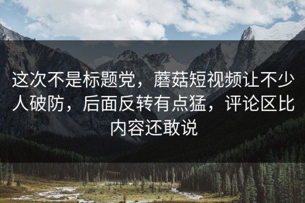 这次不是标题党，蘑菇短视频让不少人破防，后面反转有点猛，评论区比内容还敢说