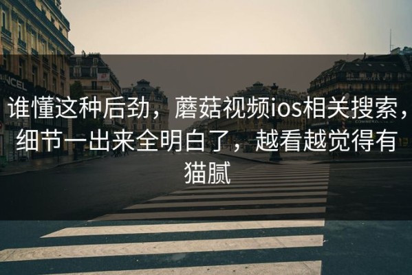 谁懂这种后劲，蘑菇视频ios相关搜索，细节一出来全明白了，越看越觉得有猫腻