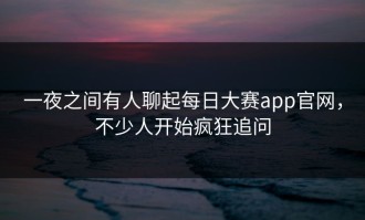 一夜之间有人聊起每日大赛app官网，不少人开始疯狂追问