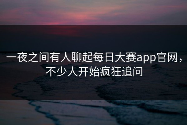 一夜之间有人聊起每日大赛app官网，不少人开始疯狂追问