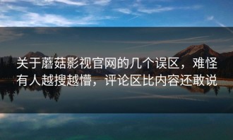 关于蘑菇影视官网的几个误区，难怪有人越搜越懵，评论区比内容还敢说