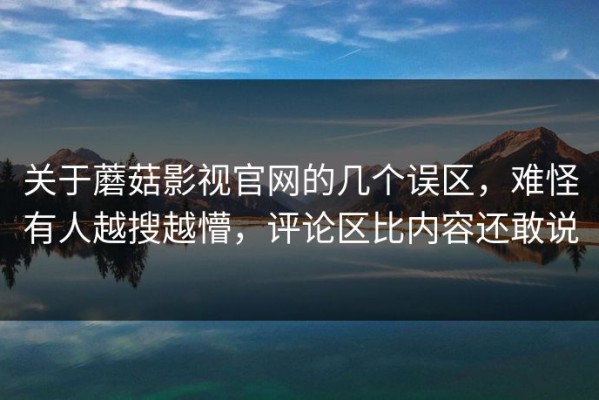 关于蘑菇影视官网的几个误区，难怪有人越搜越懵，评论区比内容还敢说